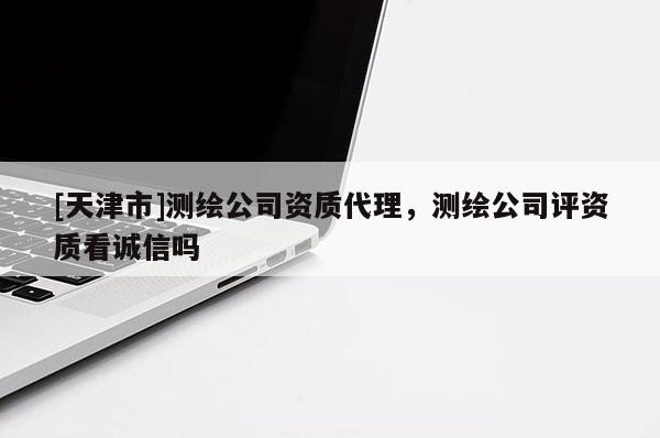 [天津市]测绘公司资质代理，测绘公司评资质看诚信吗