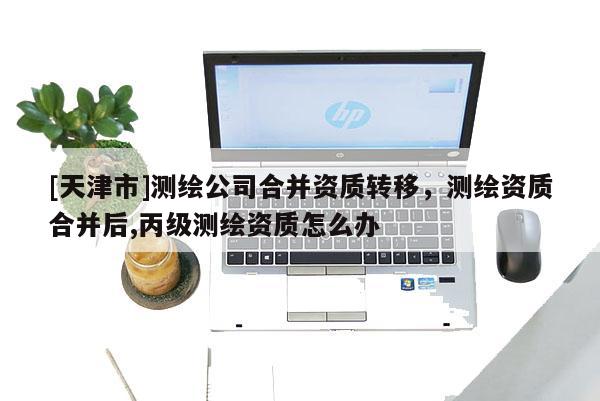 [天津市]测绘公司合并资质转移，测绘资质合并后,丙级测绘资质怎么办