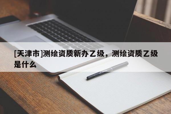 [天津市]测绘资质新办乙级，测绘资质乙级是什么