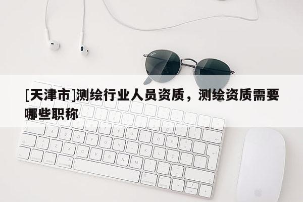 [天津市]测绘行业人员资质，测绘资质需要哪些职称