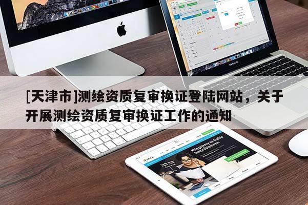 [天津市]测绘资质复审换证登陆网站，关于开展测绘资质复审换证工作的通知