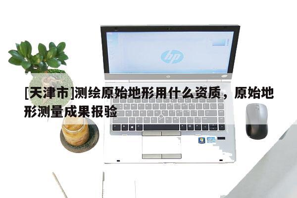 [天津市]测绘原始地形用什么资质，原始地形测量成果报验