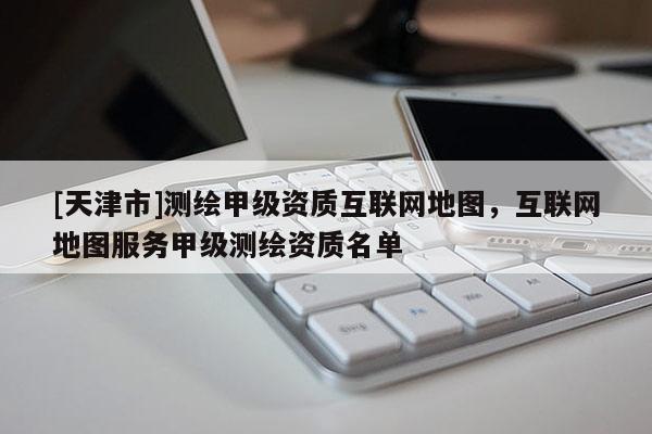 [天津市]测绘甲级资质互联网地图，互联网地图服务甲级测绘资质名单