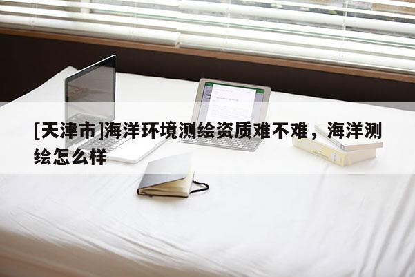 [天津市]海洋环境测绘资质难不难，海洋测绘怎么样