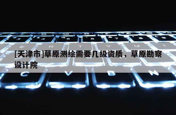 [天津市]草原测绘需要几级资质，草原勘察设计院