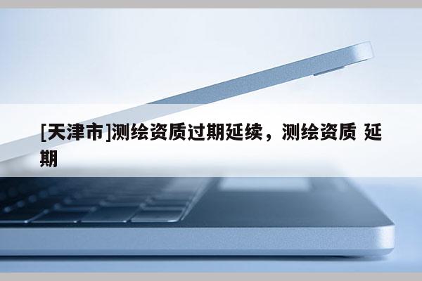 [天津市]测绘资质过期延续，测绘资质 延期