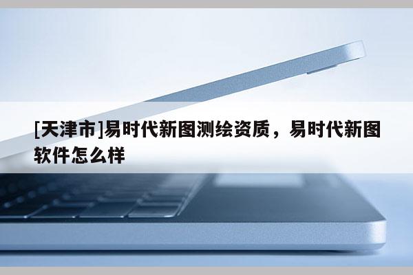 [天津市]易时代新图测绘资质，易时代新图软件怎么样