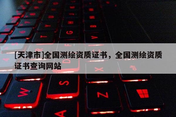 [天津市]全国测绘资质证书，全国测绘资质证书查询网站