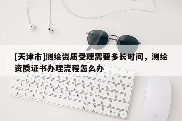 [天津市]测绘资质受理需要多长时间，测绘资质证书办理流程怎么办