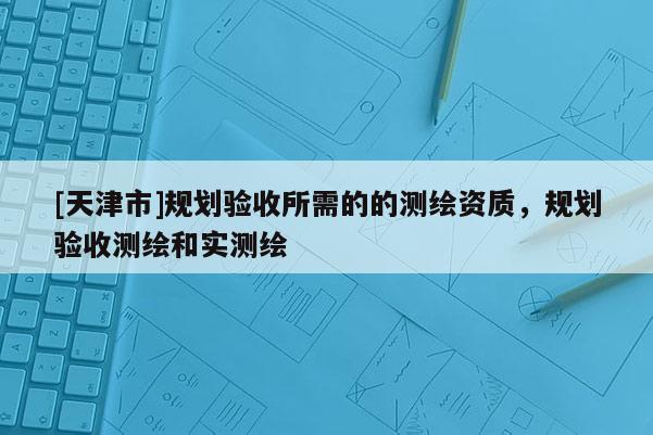 [天津市]规划验收所需的的测绘资质，规划验收测绘和实测绘
