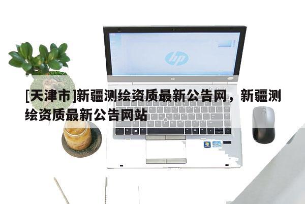 [天津市]新疆测绘资质最新公告网，新疆测绘资质最新公告网站
