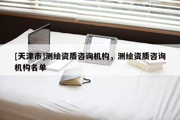 [天津市]测绘资质咨询机构，测绘资质咨询机构名单