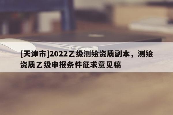 [天津市]2022乙级测绘资质副本，测绘资质乙级申报条件征求意见稿