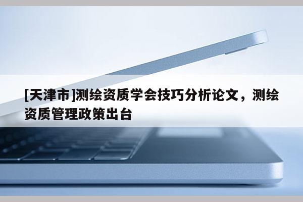 [天津市]测绘资质学会技巧分析论文，测绘资质管理政策出台