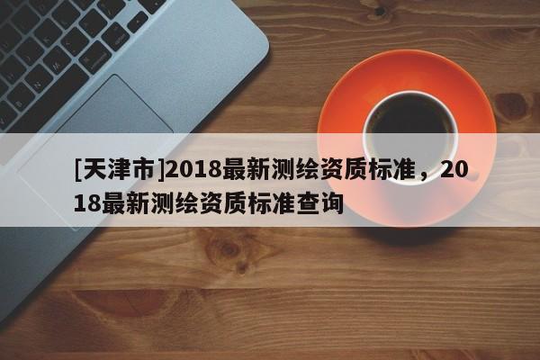 [天津市]2018最新测绘资质标准，2018最新测绘资质标准查询