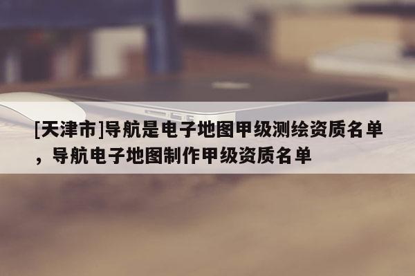 [天津市]导航是电子地图甲级测绘资质名单，导航电子地图制作甲级资质名单