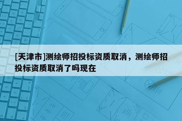 [天津市]测绘师招投标资质取消，测绘师招投标资质取消了吗现在