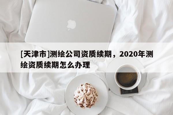 [天津市]测绘公司资质续期，2020年测绘资质续期怎么办理
