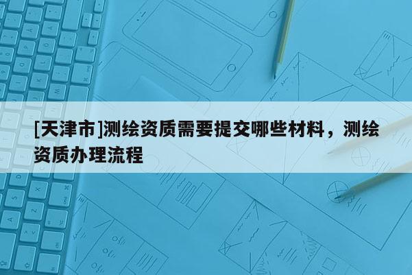 [天津市]测绘资质需要提交哪些材料，测绘资质办理流程