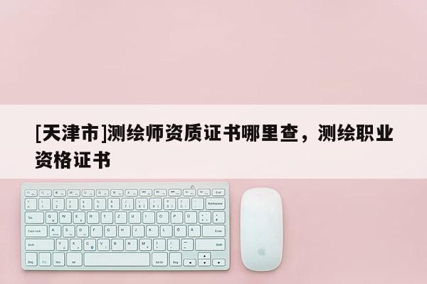 [天津市]测绘师资质证书哪里查，测绘职业资格证书