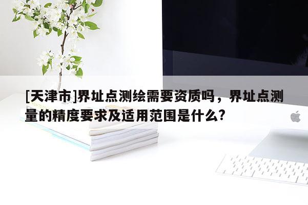 [天津市]界址点测绘需要资质吗，界址点测量的精度要求及适用范围是什么?