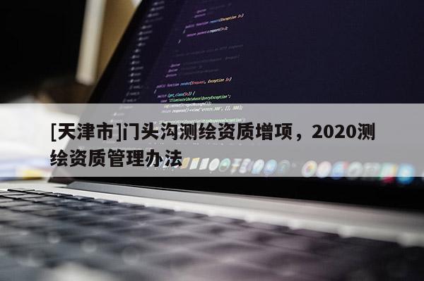 [天津市]门头沟测绘资质增项，2020测绘资质管理办法