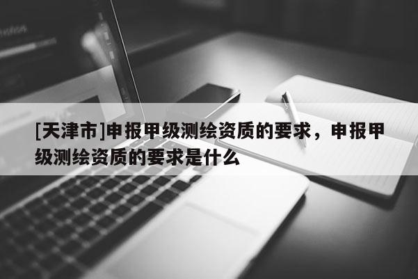 [天津市]申报甲级测绘资质的要求，申报甲级测绘资质的要求是什么