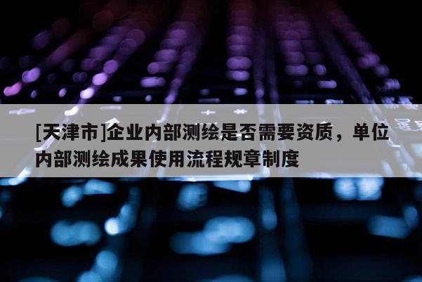 [天津市]企业内部测绘是否需要资质，单位内部测绘成果使用流程规章制度