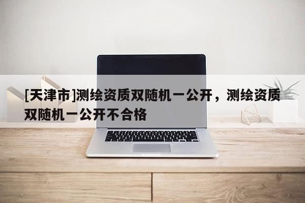 [天津市]测绘资质双随机一公开，测绘资质双随机一公开不合格