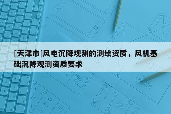 [天津市]风电沉降观测的测绘资质，风机基础沉降观测资质要求