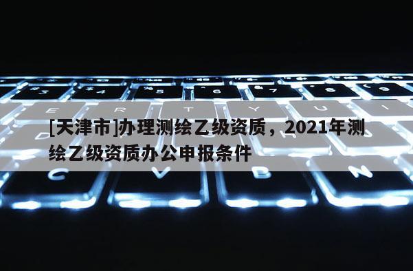 [天津市]办理测绘乙级资质，2021年测绘乙级资质办公申报条件
