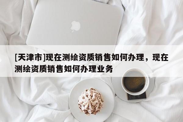 [天津市]现在测绘资质销售如何办理，现在测绘资质销售如何办理业务