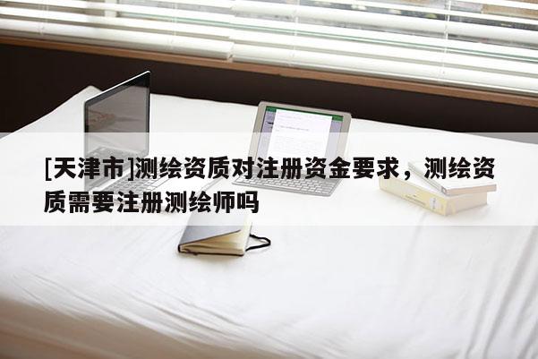 [天津市]测绘资质对注册资金要求，测绘资质需要注册测绘师吗