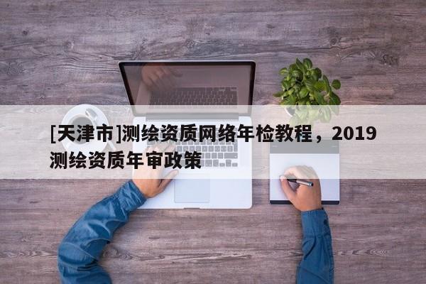 [天津市]测绘资质网络年检教程，2019测绘资质年审政策