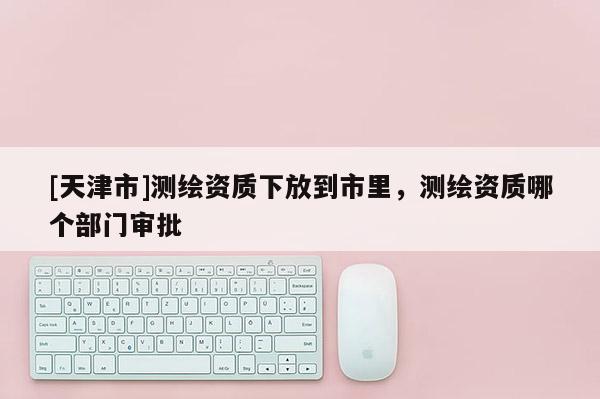 [天津市]测绘资质下放到市里，测绘资质哪个部门审批