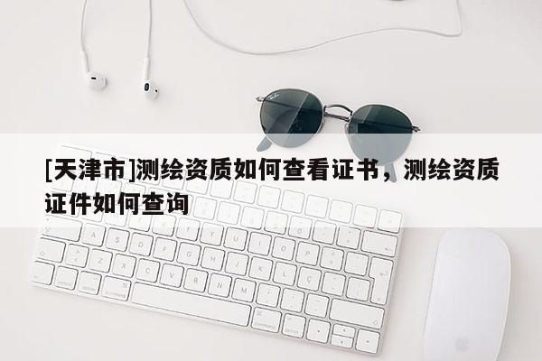 [天津市]测绘资质如何查看证书，测绘资质证件如何查询
