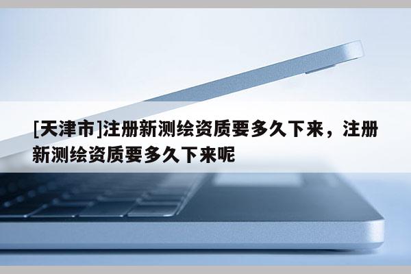 [天津市]注册新测绘资质要多久下来，注册新测绘资质要多久下来呢