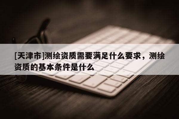 [天津市]测绘资质需要满足什么要求，测绘资质的基本条件是什么