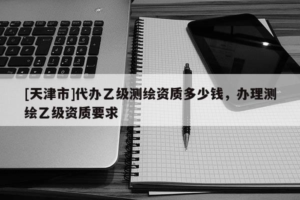 [天津市]代办乙级测绘资质多少钱，办理测绘乙级资质要求
