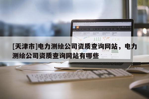 [天津市]电力测绘公司资质查询网站，电力测绘公司资质查询网站有哪些