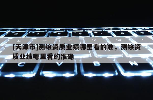 [天津市]测绘资质业绩哪里看的准，测绘资质业绩哪里看的准确