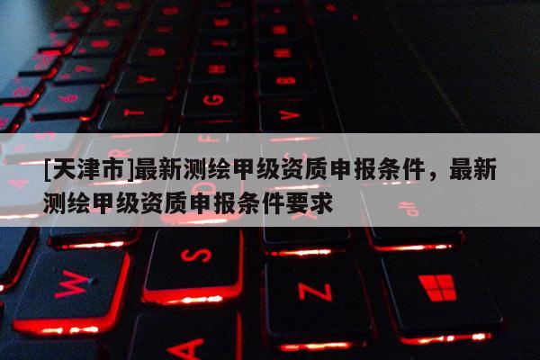 [天津市]最新测绘甲级资质申报条件，最新测绘甲级资质申报条件要求