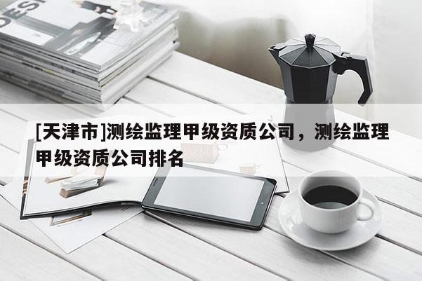 [天津市]测绘监理甲级资质公司，测绘监理甲级资质公司排名