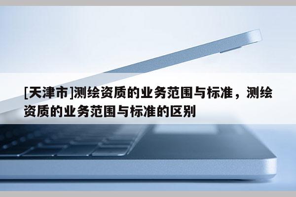 [天津市]测绘资质的业务范围与标准，测绘资质的业务范围与标准的区别