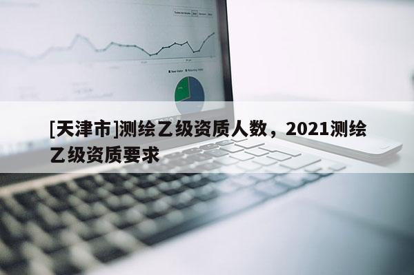 [天津市]测绘乙级资质人数，2021测绘乙级资质要求