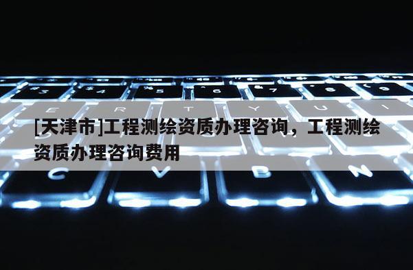 [天津市]工程测绘资质办理咨询，工程测绘资质办理咨询费用