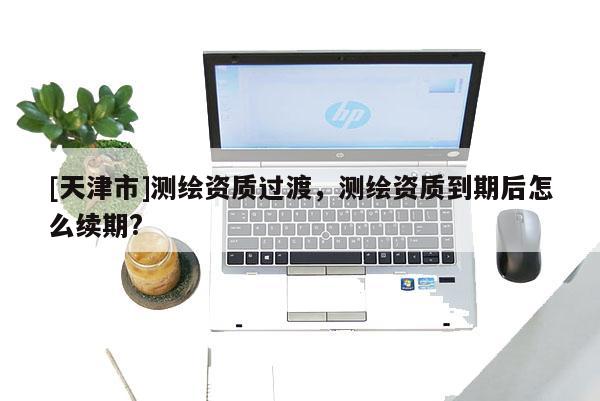 [天津市]测绘资质过渡，测绘资质到期后怎么续期?