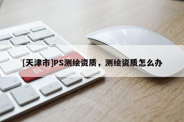 [天津市]PS测绘资质，测绘资质怎么办