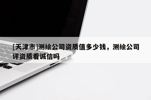 [天津市]测绘公司资质值多少钱，测绘公司评资质看诚信吗