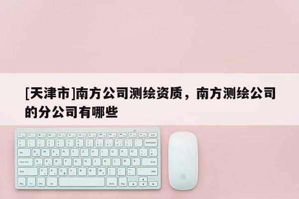 [天津市]南方公司测绘资质，南方测绘公司的分公司有哪些